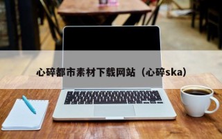 长治心碎都市素材下载网站（心碎ska）